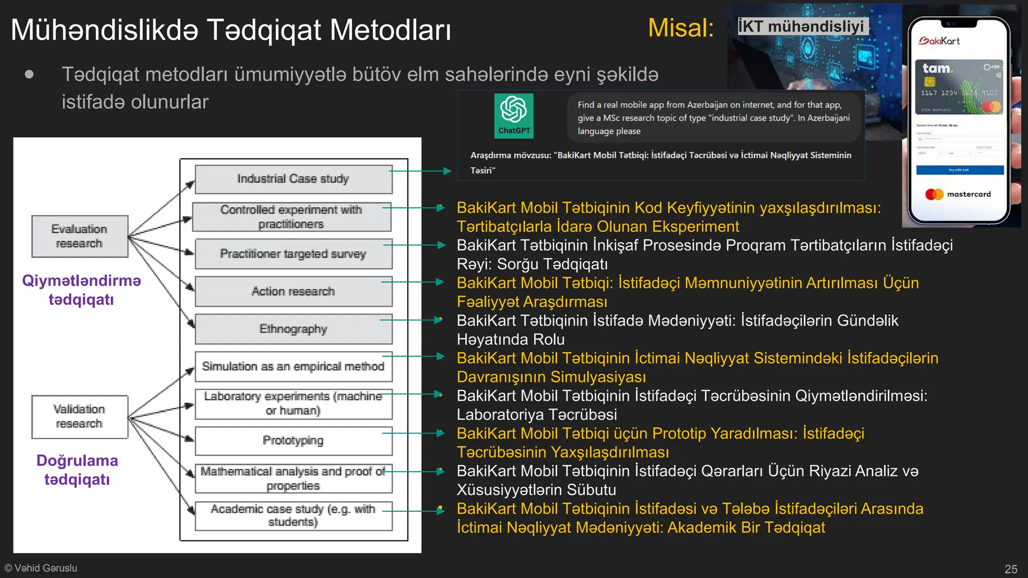 © Vəhid Gəruslu
Mühəndislikdə Tədqiqat Metodları
● Tədqiqat metodları ümumiyyətlə bütöv elm sahələrində eyni şəkildə
istifadə olunurlar
25
İKT mühəndisliyi
• BakiKart Mobil Tətbiqinin Kod Keyfiyyətinin yaxşılaşdırılması:
Tərtibatçılarla İdarə Olunan Eksperiment
• BakiKart Tətbiqinin İnkişaf Prosesində Proqram Tərtibatçıların İstifadəçi
Rəyi: Sorğu Tədqiqatı
• BakiKart Mobil Tətbiqi: İstifadəçi Məmnuniyyətinin Artırılması Üçün
Fəaliyyət Araşdırması
• BakiKart Tətbiqinin İstifadə Mədəniyyəti: İstifadəçilərin Gündəlik
Həyatında Rolu
• BakiKart Mobil Tətbiqinin İctimai Nəqliyyat Sistemindəki İstifadəçilərin
Davranışının Simulyasiyası
• BakiKart Mobil Tətbiqinin İstifadəçi Təcrübəsinin Qiymətləndirilməsi:
Laboratoriya Təcrübəsi
• BakiKart Mobil Tətbiqi üçün Prototip Yaradılması: İstifadəçi
Təcrübəsinin Yaxşılaşdırılması
• BakiKart Mobil Tətbiqinin İstifadəçi Qərarları Üçün Riyazi Analiz və
Xüsusiyyətlərin Sübutu
• BakiKart Mobil Tətbiqinin İstifadəsi və Tələbə İstifadəçiləri Arasında
İctimai Nəqliyyat Mədəniyyəti: Akademik Bir Tədqiqat
Qiymətləndirmə
tədqiqatı
Doğrulama
tədqiqatı
Misal:
 
