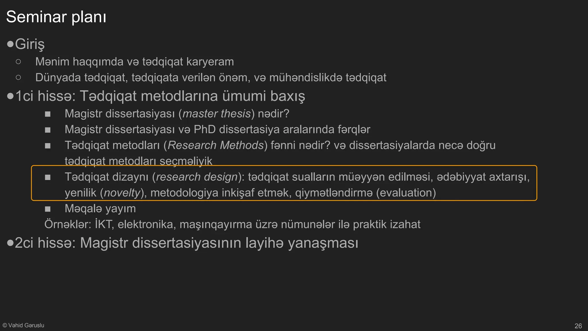 © Vəhid Gəruslu
Seminar planı
●Giriş
○ Mənim haqqımda və tədqiqat karyeram
○ Dünyada tədqiqat, tədqiqata verilən önəm, və mühəndislikdə tədqiqat
●1ci hissə: Tədqiqat metodlarına ümumi baxış
■ Magistr dissertasiyası (master thesis) nədir?
■ Magistr dissertasiyası və PhD dissertasiya aralarında fərqlər
■ Tədqiqat metodları (Research Methods) fənni nədir? və dissertasiyalarda necə doğru
tədqiqat metodları seçməliyik
■ Tədqiqat dizaynı (research design): tədqiqat sualların müəyyən edilməsi, ədəbiyyat axtarışı,
yenilik (novelty), metodologiya inkişaf etmək, qiymətləndirmə (evaluation)
■ Məqalə yayım
Örnəklər: İKT, elektronika, maşınqayırma üzrə nümunələr ilə praktik izahat
●2ci hissə: Magistr dissertasiyasının layihə yanaşması
26
 