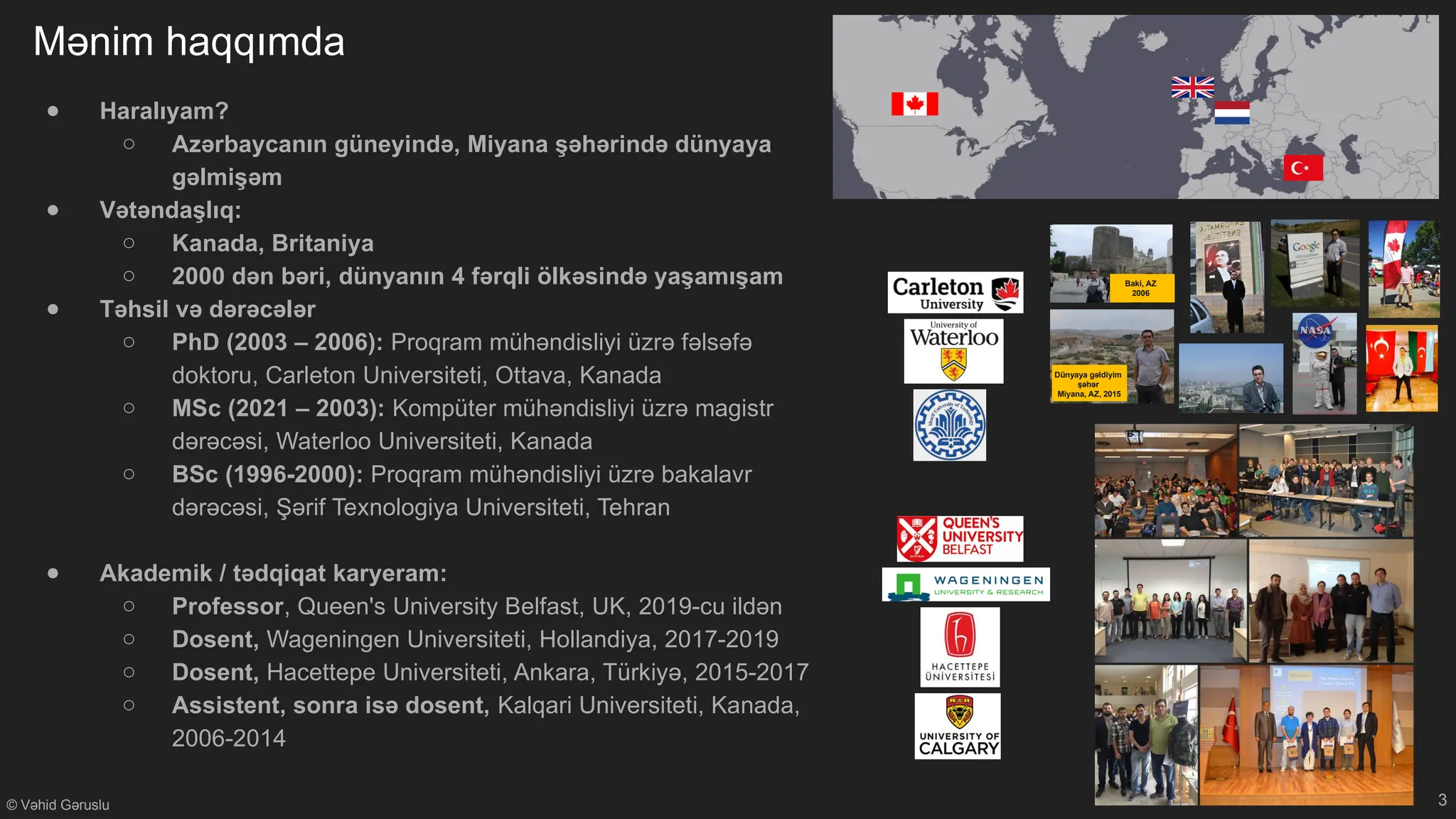 © Vəhid Gəruslu
Mənim haqqımda
Baki, AZ
2006
Dünyaya gəldiyim
şəhər
Miyana, AZ, 2015
● Haralıyam?
○ Azərbaycanın güneyində, Miyana şəhərində dünyaya
gəlmişəm
● Vətəndaşlıq:
○ Kanada, Britaniya
○ 2000 dən bəri, dünyanın 4 fərqli ölkəsində yaşamışam
● Təhsil və dərəcələr
○ PhD (2003 – 2006): Proqram mühəndisliyi üzrə fəlsəfə
doktoru, Carleton Universiteti, Ottava, Kanada
○ MSc (2021 – 2003): Kompüter mühəndisliyi üzrə magistr
dərəcəsi, Waterloo Universiteti, Kanada
○ BSc (1996-2000): Proqram mühəndisliyi üzrə bakalavr
dərəcəsi, Şərif Texnologiya Universiteti, Tehran
● Akademik / tədqiqat karyeram:
○ Professor, Queen's University Belfast, UK, 2019-cu ildən
○ Dosent, Wageningen Universiteti, Hollandiya, 2017-2019
○ Dosent, Hacettepe Universiteti, Ankara, Türkiyə, 2015-2017
○ Assistent, sonra isə dosent, Kalqari Universiteti, Kanada,
2006-2014
3
 