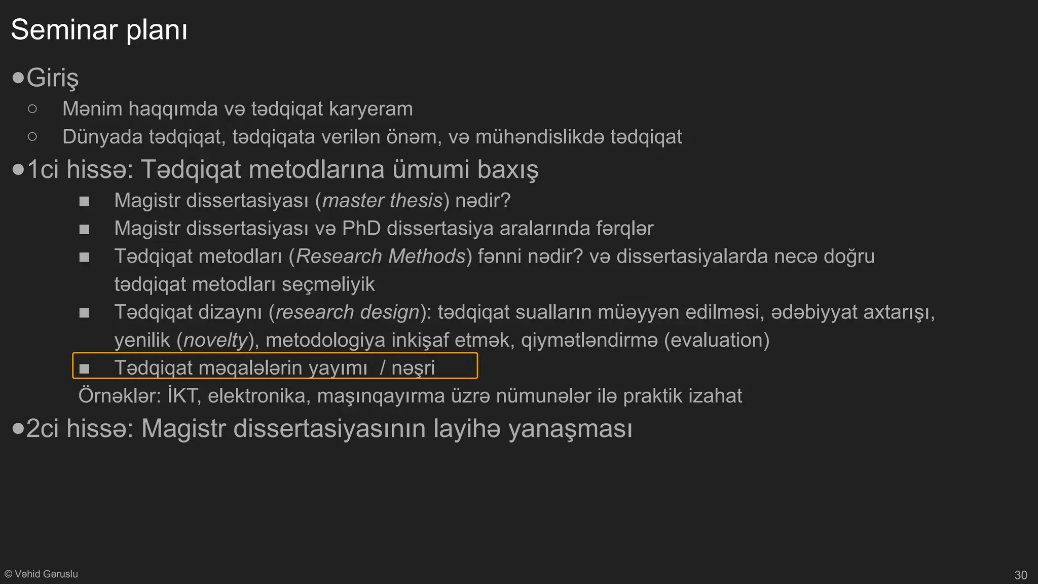 © Vəhid Gəruslu
Seminar planı
●Giriş
○ Mənim haqqımda və tədqiqat karyeram
○ Dünyada tədqiqat, tədqiqata verilən önəm, və mühəndislikdə tədqiqat
●1ci hissə: Tədqiqat metodlarına ümumi baxış
■ Magistr dissertasiyası (master thesis) nədir?
■ Magistr dissertasiyası və PhD dissertasiya aralarında fərqlər
■ Tədqiqat metodları (Research Methods) fənni nədir? və dissertasiyalarda necə doğru
tədqiqat metodları seçməliyik
■ Tədqiqat dizaynı (research design): tədqiqat sualların müəyyən edilməsi, ədəbiyyat axtarışı,
yenilik (novelty), metodologiya inkişaf etmək, qiymətləndirmə (evaluation)
■ Tədqiqat məqalələrin yayımı / nəşri
Örnəklər: İKT, elektronika, maşınqayırma üzrə nümunələr ilə praktik izahat
●2ci hissə: Magistr dissertasiyasının layihə yanaşması
30
 