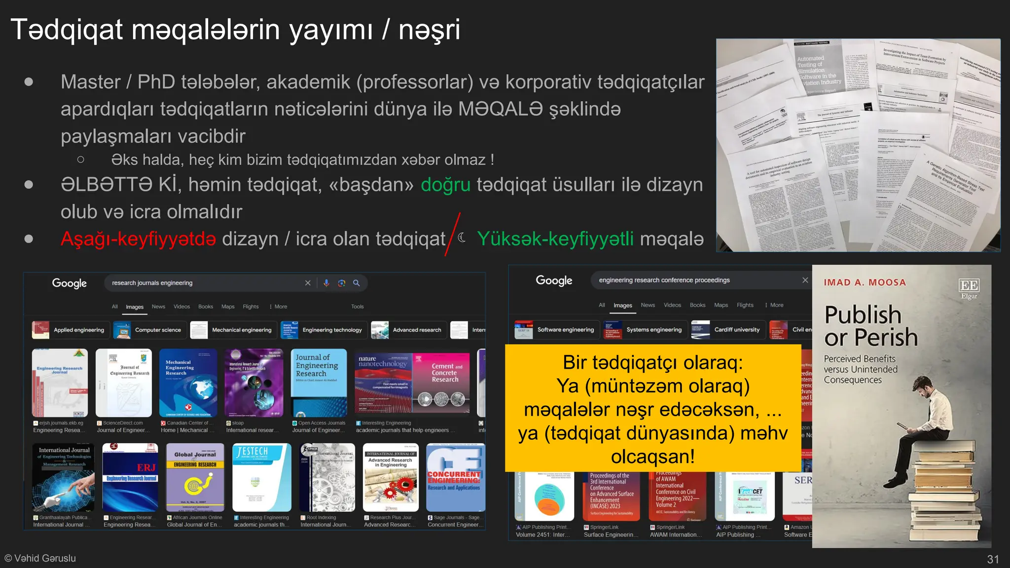 © Vəhid Gəruslu
Tədqiqat məqalələrin yayımı / nəşri
● Master / PhD tələbələr, akademik (professorlar) və korporativ tədqiqatçılar
apardıqları tədqiqatların nəticələrini dünya ilə MƏQALƏ şəklində
paylaşmaları vacibdir
○ Əks halda, heç kim bizim tədqiqatımızdan xəbər olmaz !
● ƏLBƏTTƏ Kİ, həmin tədqiqat, «başdan» doğru tədqiqat üsulları ilə dizayn
olub və icra olmalıdır
● Aşağı-keyfiyyətdə dizayn / icra olan tədqiqat  Yüksək-keyfiyyətli məqalə
31
Bir tədqiqatçı olaraq:
Ya (müntəzəm olaraq)
məqalələr nəşr edəcəksən, ...
ya (tədqiqat dünyasında) məhv
olcaqsan!
 