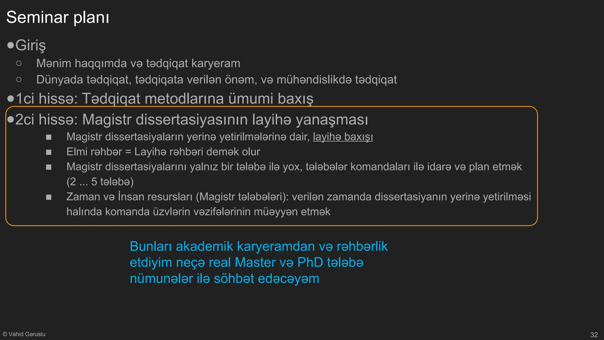 © Vəhid Gəruslu
Seminar planı
●Giriş
○ Mənim haqqımda və tədqiqat karyeram
○ Dünyada tədqiqat, tədqiqata verilən önəm, və mühəndislikdə tədqiqat
●1ci hissə: Tədqiqat metodlarına ümumi baxış
●2ci hissə: Magistr dissertasiyasının layihə yanaşması
■ Magistr dissertasiyaların yerinə yetirilmələrinə dair, layihə baxışı
■ Elmi rəhbər = Layihə rəhbəri demək olur
■ Magistr dissertasiyalarını yalnız bir tələbə ilə yox, tələbələr komandaları ilə idarə və plan etmək
(2 ... 5 tələbə)
■ Zaman və İnsan resursları (Magistr tələbələri): verilən zamanda dissertasiyanın yerinə yetirilməsi
halında komanda üzvlərin vəzifələrinin müəyyən etmək
32
Bunları akademik karyeramdan və rəhbərlik
etdiyim neçə real Master və PhD tələbə
nümunələr ilə söhbət edəcəyəm
 