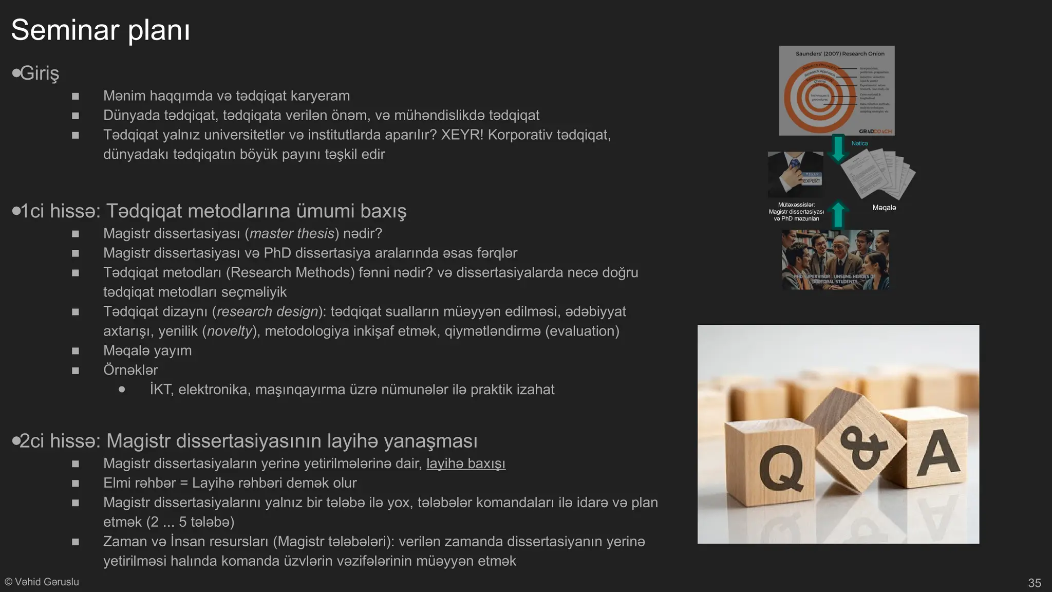 © Vəhid Gəruslu
Seminar planı
●Giriş
■ Mənim haqqımda və tədqiqat karyeram
■ Dünyada tədqiqat, tədqiqata verilən önəm, və mühəndislikdə tədqiqat
■ Tədqiqat yalnız universitetlər və institutlarda aparılır? XEYR! Korporativ tədqiqat,
dünyadakı tədqiqatın böyük payını təşkil edir
●1ci hissə: Tədqiqat metodlarına ümumi baxış
■ Magistr dissertasiyası (master thesis) nədir?
■ Magistr dissertasiyası və PhD dissertasiya aralarında əsas fərqlər
■ Tədqiqat metodları (Research Methods) fənni nədir? və dissertasiyalarda necə doğru
tədqiqat metodları seçməliyik
■ Tədqiqat dizaynı (research design): tədqiqat sualların müəyyən edilməsi, ədəbiyyat
axtarışı, yenilik (novelty), metodologiya inkişaf etmək, qiymətləndirmə (evaluation)
■ Məqalə yayım
■ Örnəklər
● İKT, elektronika, maşınqayırma üzrə nümunələr ilə praktik izahat
●2ci hissə: Magistr dissertasiyasının layihə yanaşması
■ Magistr dissertasiyaların yerinə yetirilmələrinə dair, layihə baxışı
■ Elmi rəhbər = Layihə rəhbəri demək olur
■ Magistr dissertasiyalarını yalnız bir tələbə ilə yox, tələbələr komandaları ilə idarə və plan
etmək (2 ... 5 tələbə)
■ Zaman və İnsan resursları (Magistr tələbələri): verilən zamanda dissertasiyanın yerinə
yetirilməsi halında komanda üzvlərin vəzifələrinin müəyyən etmək
35
Nəticə
Məqalə
Mütəxəssislər:
Magistr dissertasiyası
və PhD məzunları
 