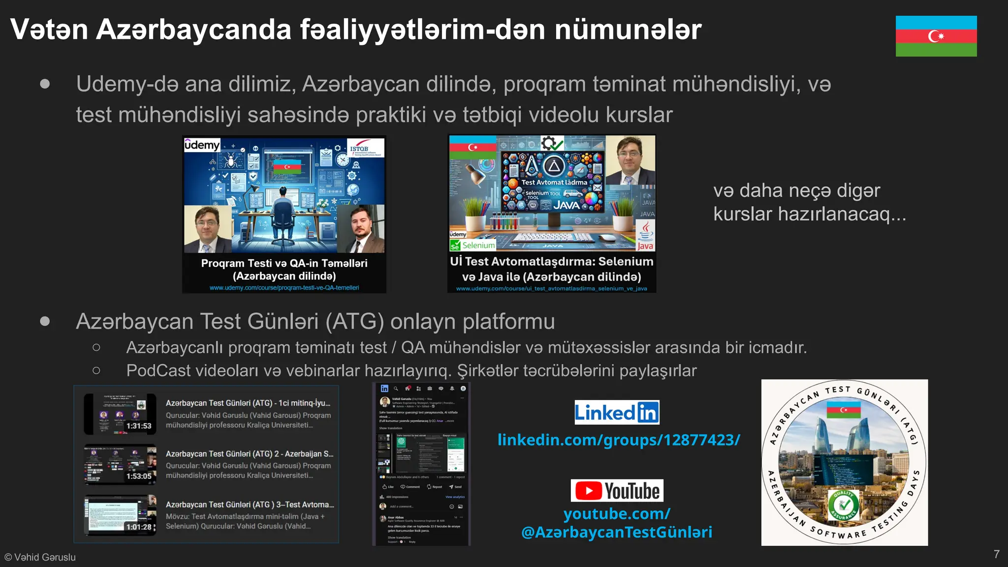 © Vəhid Gəruslu
Vətən Azərbaycanda fəaliyyətlərim-dən nümunələr
7
linkedin.com/groups/12877423/
youtube.com/
@AzərbaycanTestGünləri
● Udemy-də ana dilimiz, Azərbaycan dilində, proqram təminat mühəndisliyi, və
test mühəndisliyi sahəsində praktiki və tətbiqi videolu kurslar
● Azərbaycan Test Günləri (ATG) onlayn platformu
○ Azərbaycanlı proqram təminatı test / QA mühəndislər və mütəxəssislər arasında bir icmadır.
○ PodCast videoları və vebinarlar hazırlayırıq. Şirkətlər təcrübələrini paylaşırlar
və daha neçə digər
kurslar hazırlanacaq...
 