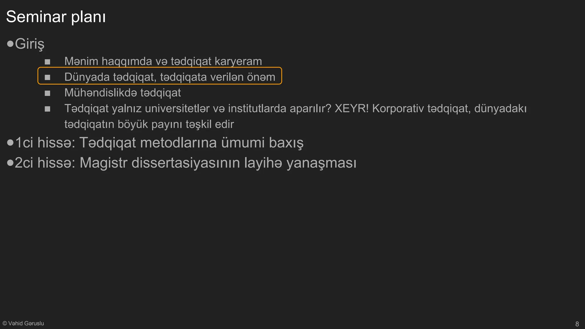 © Vəhid Gəruslu
Seminar planı
●Giriş
■ Mənim haqqımda və tədqiqat karyeram
■ Dünyada tədqiqat, tədqiqata verilən önəm
■ Mühəndislikdə tədqiqat
■ Tədqiqat yalnız universitetlər və institutlarda aparılır? XEYR! Korporativ tədqiqat, dünyadakı
tədqiqatın böyük payını təşkil edir
●1ci hissə: Tədqiqat metodlarına ümumi baxış
●2ci hissə: Magistr dissertasiyasının layihə yanaşması
8
 