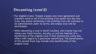 Decanting (cont’d)
• For eligible trusts: Trustee creates new trust agreement and
transfers some or all of the existing trust assets into the new
trust. Any assets remaining in the existing trust will continue to
be administered under its terms; the empty trust will be
terminated.
• When decanting a trust in North Carolina, the trustee may not
reduce any fixed income, annuity, or unitrust interest of a
beneficiary of the original trust if that interest has come into
effect with regard to a particular beneficiary. The beneficiaries
of the second trust may include only beneficiaries of the
original trust.
 