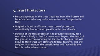 5. Trust Protectors
• Person appointed in the trust (separate from the Trustee and
beneficiaries) who may make administrative changes to the
trust
• Originally found in offshore trusts. Use of protectors
domestically has increased greatly in the past decade.
• Purpose of the trust protector is to provide flexibility for a
trust that is likely to last for many years beyond the death of
the grantor, accommodating the inevitable changes that will
occur to state trust law, state and federal tax laws, and the
unique circumstances the beneficiaries will face while the
trust is under administration
 