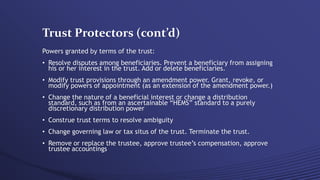 Trust Protectors (cont’d)
Powers granted by terms of the trust:
• Resolve disputes among beneficiaries. Prevent a beneficiary from assigning
his or her interest in the trust. Add or delete beneficiaries.
• Modify trust provisions through an amendment power. Grant, revoke, or
modify powers of appointment (as an extension of the amendment power.)
• Change the nature of a beneficial interest or change a distribution
standard, such as from an ascertainable “HEMS” standard to a purely
discretionary distribution power
• Construe trust terms to resolve ambiguity
• Change governing law or tax situs of the trust. Terminate the trust.
• Remove or replace the trustee, approve trustee’s compensation, approve
trustee accountings
 
