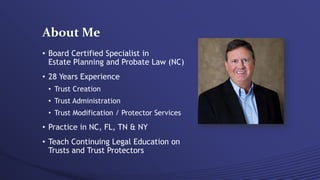 About Me
• Board Certified Specialist in
Estate Planning and Probate Law (NC)
• 28 Years Experience
• Trust Creation
• Trust Administration
• Trust Modification / Protector Services
• Practice in NC, FL, TN & NY
• Teach Continuing Legal Education on
Trusts and Trust Protectors
 