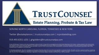 Circular 230 Dislcosure: Pursuant to the rules of professional conduct set forth in Circular 230, as promulgated by the United States Department of the Treasury, nothing contained in this communication
was intended or written to be used by any taxpayer for the purpose of avoiding penalties that may be imposed on the taxpayer by the Internal Revenue Service, and it cannot be used by any taxpayer for
such purpose. No one, without our express prior written permission, may use or refer to any tax advice in this communication in promoting, marketing, or recommending a partnership or other entity,
investment plan or arrangement to any other party.
For discussion purposes only. This work is intended to provide general information about the tax and other laws applicable to retirement benefits. The author, his firm or anyone forwarding or reproducing
this work shall have neither liability nor responsibility to any person or entity with respect to any loss or damage caused, or alleged to be caused, directly or indirectly by the information contained in this
work. This work does not represent tax, accounting, or legal advice. The individual taxpayer is advised to and should rely on their own advisors.
SERVING NORTH CAROLINA, FLORIDA, TENNESSEE & NEW YORK
Twitter @estateplansnc | trustcounselpa.com | ncprobateblog.com
919.493.6351 x201 | ghgiddens@trustcounselpa.com
 