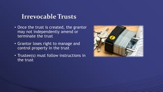 Irrevocable Trusts
• Once the trust is created, the grantor
may not independently amend or
terminate the trust
• Grantor loses right to manage and
control property in the trust
• Trustee(s) must follow instructions in
the trust
 