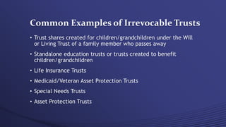 Common Examples of Irrevocable Trusts
• Trust shares created for children/grandchildren under the Will
or Living Trust of a family member who passes away
• Standalone education trusts or trusts created to benefit
children/grandchildren
• Life Insurance Trusts
• Medicaid/Veteran Asset Protection Trusts
• Special Needs Trusts
• Asset Protection Trusts
 