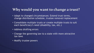 Why would you want to change a trust?
• Adapt to changed circumstances: Extend trust terms,
change distribution schedule, trustee removal/replacement
• Consolidate multiple trusts or create multiple trusts to suit
each beneficiary’s need (disability, tax, etc.)
• Address drafting errors
• Change the governing law to a state with more attractive
tax laws
• Modify trustee powers
 