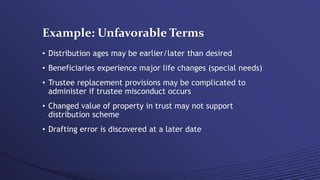 Example: Unfavorable Terms
• Distribution ages may be earlier/later than desired
• Beneficiaries experience major life changes (special needs)
• Trustee replacement provisions may be complicated to
administer if trustee misconduct occurs
• Changed value of property in trust may not support
distribution scheme
• Drafting error is discovered at a later date
 