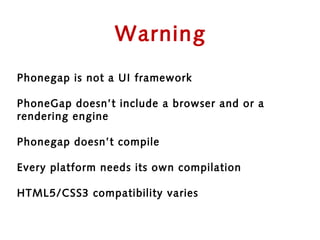 Warning
Phonegap is not a UI framework

PhoneGap doesn’t include a browser and or a
rendering engine

Phonegap doesn’t compile

Every platform needs its own compilation

HTML5/CSS3 compatibility varies
 