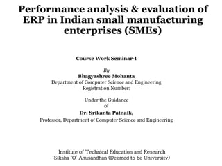 Performance analysis & evaluation of
ERP in Indian small manufacturing
enterprises (SMEs)
Course Work Seminar-I
By
Bhagyashree Mohanta
Department of Computer Science and Engineering
Registration Number:
Under the Guidance
of
Dr. Srikanta Patnaik,
Professor, Department of Computer Science and Engineering
Institute of Technical Education and Research
Siksha ‘O’ Anusandhan (Deemed to be University)
 