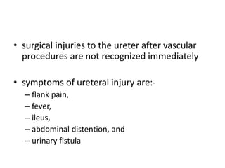• surgical injuries to the ureter after vascular
procedures are not recognized immediately
• symptoms of ureteral injury are:-
– ﬂank pain,
– fever,
– ileus,
– abdominal distention, and
– urinary fistula
 