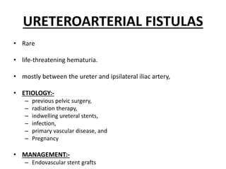 URETEROARTERIAL FISTULAS
• Rare
• life-threatening hematuria.
• mostly between the ureter and ipsilateral iliac artery,
• ETIOLOGY:-
– previous pelvic surgery,
– radiation therapy,
– indwelling ureteral stents,
– infection,
– primary vascular disease, and
– Pregnancy
• MANAGEMENT:-
– Endovascular stent grafts
 
