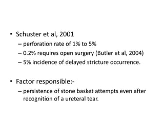 • Schuster et al, 2001
– perforation rate of 1% to 5%
– 0.2% requires open surgery (Butler et al, 2004)
– 5% incidence of delayed stricture occurrence.
• Factor responsible:-
– persistence of stone basket attempts even after
recognition of a ureteral tear.
 