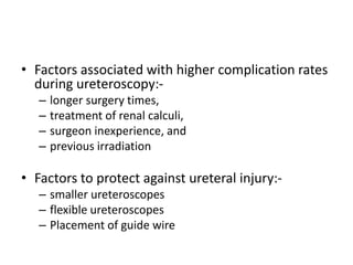 • Factors associated with higher complication rates
during ureteroscopy:-
– longer surgery times,
– treatment of renal calculi,
– surgeon inexperience, and
– previous irradiation
• Factors to protect against ureteral injury:-
– smaller ureteroscopes
– flexible ureteroscopes
– Placement of guide wire
 