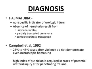 DIAGNOSIS
• HAEMATURIA:-
– nonspeciﬁc indicator of urologic injury.
– Absence of hematuria result from
• adynamic ureter,
• partially transected ureter or a
• complete ureteral transection
• Campbell et al, 1992
– 25% to 45% cases after violence do not demonstrate
even microscopic hematuria
– high index of suspicion is required in cases of potential
ureteral injury after penetrating trauma.
 