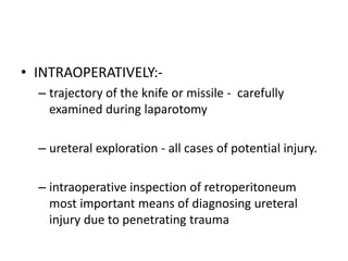 • INTRAOPERATIVELY:-
– trajectory of the knife or missile - carefully
examined during laparotomy
– ureteral exploration - all cases of potential injury.
– intraoperative inspection of retroperitoneum
most important means of diagnosing ureteral
injury due to penetrating trauma
 