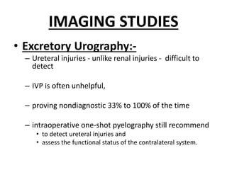 IMAGING STUDIES
• Excretory Urography:-
– Ureteral injuries - unlike renal injuries - difficult to
detect
– IVP is often unhelpful,
– proving nondiagnostic 33% to 100% of the time
– intraoperative one-shot pyelography still recommend
• to detect ureteral injuries and
• assess the functional status of the contralateral system.
 