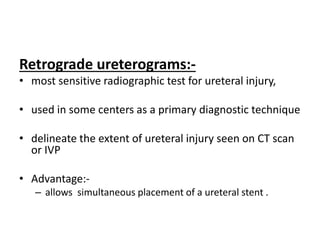Retrograde ureterograms:-
• most sensitive radiographic test for ureteral injury,
• used in some centers as a primary diagnostic technique
• delineate the extent of ureteral injury seen on CT scan
or IVP
• Advantage:-
– allows simultaneous placement of a ureteral stent .
 