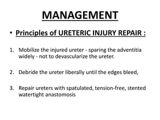 MANAGEMENT
• Principles of URETERIC INJURY REPAIR :
1. Mobilize the injured ureter - sparing the adventitia
widely - not to devascularize the ureter.
2. Debride the ureter liberally until the edges bleed,
3. Repair ureters with spatulated, tension-free, stented
watertight anastomosis
 