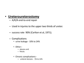 • Ureteroureterostomy
– A/K/A end-to-end repair
– Used in injuries to the upper two thirds of ureter.
– success rate 90% (Carlton et al, 1971).
– Complications
• urine leakage - 10% to 24%
• Other:-
– abscess and
– ﬁstula.
• Chronic complications:-
– ureteral stenosis - 5% to 12%
 