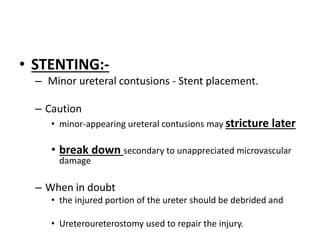 • STENTING:-
– Minor ureteral contusions - Stent placement.
– Caution
• minor-appearing ureteral contusions may stricture later
• break down secondary to unappreciated microvascular
damage
– When in doubt
• the injured portion of the ureter should be debrided and
• Ureteroureterostomy used to repair the injury.
 