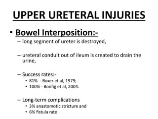 UPPER URETERAL INJURIES
• Bowel Interposition:-
– long segment of ureter is destroyed,
– ureteral conduit out of ileum is created to drain the
urine,
– Success rates:-
• 81% - Boxer et al, 1979;
• 100% - Bonﬁg et al, 2004.
– Long-term complications
• 3% anastomotic stricture and
• 6% ﬁstula rate
 