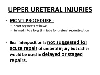 UPPER URETERAL INJURIES
• MONTI PROCEDURE:-
• short segments of bowel
• formed into a long thin tube for ureteral reconstruction
• Ileal interposition is not suggested for
acute repair of ureteral injury but rather
would be used in delayed or staged
repairs.
 