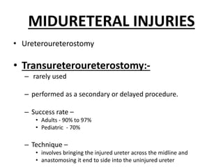 MIDURETERAL INJURIES
• Ureteroureterostomy
• Transureteroureterostomy:-
– rarely used
– performed as a secondary or delayed procedure.
– Success rate –
• Adults - 90% to 97%
• Pediatric - 70%
– Technique –
• involves bringing the injured ureter across the midline and
• anastomosing it end to side into the uninjured ureter
 