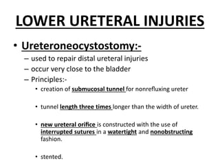 LOWER URETERAL INJURIES
• Ureteroneocystostomy:-
– used to repair distal ureteral injuries
– occur very close to the bladder
– Principles:-
• creation of submucosal tunnel for nonreﬂuxing ureter
• tunnel length three times longer than the width of ureter.
• new ureteral oriﬁce is constructed with the use of
interrupted sutures in a watertight and nonobstructing
fashion.
• stented.
 
