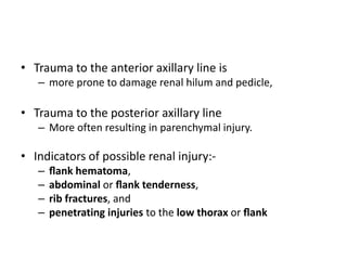 • Trauma to the anterior axillary line is
– more prone to damage renal hilum and pedicle,
• Trauma to the posterior axillary line
– More often resulting in parenchymal injury.
• Indicators of possible renal injury:-
– ﬂank hematoma,
– abdominal or ﬂank tenderness,
– rib fractures, and
– penetrating injuries to the low thorax or ﬂank
 