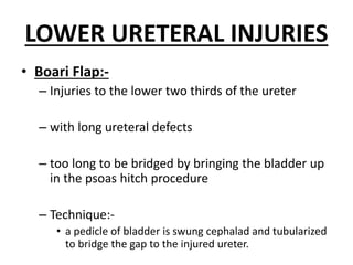LOWER URETERAL INJURIES
• Boari Flap:-
– Injuries to the lower two thirds of the ureter
– with long ureteral defects
– too long to be bridged by bringing the bladder up
in the psoas hitch procedure
– Technique:-
• a pedicle of bladder is swung cephalad and tubularized
to bridge the gap to the injured ureter.
 
