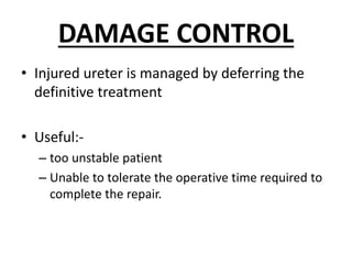 DAMAGE CONTROL
• Injured ureter is managed by deferring the
definitive treatment
• Useful:-
– too unstable patient
– Unable to tolerate the operative time required to
complete the repair.
 