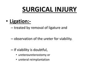 SURGICAL INJURY
• Ligation:-
– treated by removal of ligature and
– observation of the ureter for viability.
– If viability is doubtful,
• ureteroureterostomy or
• ureteral reimplantation
 