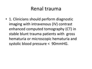 Renal trauma
• 1. Clinicians should perform diagnostic
imaging with intravenous (IV) contrast
enhanced computed tomography (CT) in
stable blunt trauma patients with gross
hematuria or microscopic hematuria and
systolic blood pressure < 90mmHG.
 