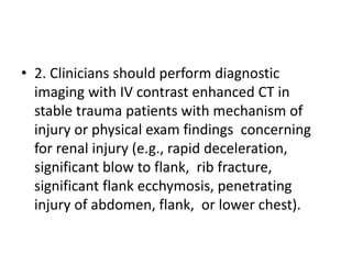 • 2. Clinicians should perform diagnostic
imaging with IV contrast enhanced CT in
stable trauma patients with mechanism of
injury or physical exam findings concerning
for renal injury (e.g., rapid deceleration,
significant blow to flank, rib fracture,
significant flank ecchymosis, penetrating
injury of abdomen, flank, or lower chest).
 