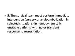 • 5. The surgical team must perform immediate
intervention (surgery or angioembolization in
selected situations) in hemodynamically
unstable patients with no or transient
response to resuscitation.
 