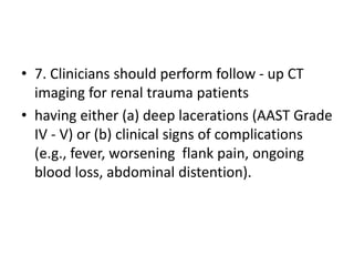 • 7. Clinicians should perform follow - up CT
imaging for renal trauma patients
• having either (a) deep lacerations (AAST Grade
IV - V) or (b) clinical signs of complications
(e.g., fever, worsening flank pain, ongoing
blood loss, abdominal distention).
 