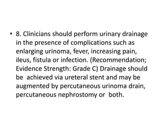 • 8. Clinicians should perform urinary drainage
in the presence of complications such as
enlarging urinoma, fever, increasing pain,
ileus, fistula or infection. (Recommendation;
Evidence Strength: Grade C) Drainage should
be achieved via ureteral stent and may be
augmented by percutaneous urinoma drain,
percutaneous nephrostomy or both.
 