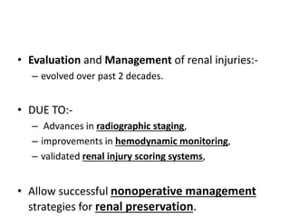 • Evaluation and Management of renal injuries:-
– evolved over past 2 decades.
• DUE TO:-
– Advances in radiographic staging,
– improvements in hemodynamic monitoring,
– validated renal injury scoring systems,
• Allow successful nonoperative management
strategies for renal preservation.
 