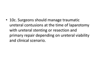 • 10c. Surgeons should manage traumatic
ureteral contusions at the time of laparotomy
with ureteral stenting or resection and
primary repair depending on ureteral viability
and clinical scenario.
 