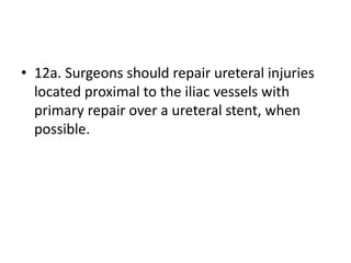 • 12a. Surgeons should repair ureteral injuries
located proximal to the iliac vessels with
primary repair over a ureteral stent, when
possible.
 