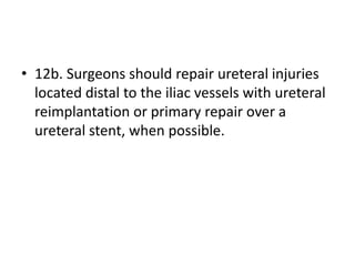 • 12b. Surgeons should repair ureteral injuries
located distal to the iliac vessels with ureteral
reimplantation or primary repair over a
ureteral stent, when possible.
 
