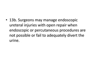 • 13b. Surgeons may manage endoscopic
ureteral injuries with open repair when
endoscopic or percutaneous procedures are
not possible or fail to adequately divert the
urine.
 