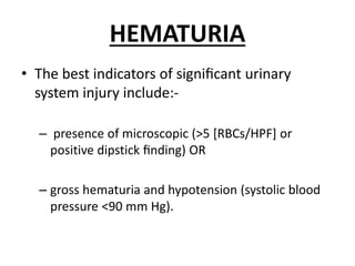 HEMATURIA
• The best indicators of signiﬁcant urinary
system injury include:-
– presence of microscopic (>5 [RBCs/HPF] or
positive dipstick ﬁnding) OR
– gross hematuria and hypotension (systolic blood
pressure <90 mm Hg).
 